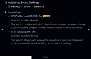 Page 78◀◀▶
English
 
❑
Adjusting Sound Settings
 
OMENU
m 
→  Sound 
→ ENTER
E
 
■
Sound Effect
 
●SRS TruSurround HD (Off  / On) 
t
(standard sound mode only) 
This function provides a virtual 5.1 channel surround sound experience through 
a pair of speakers using HRTF (Head Related Transfer Function) technology.
 
●SRS TruDialog (Off  / On) 
(standard sound mode only) 
This function allows you to increase the intensity of a voice over background 
music or sound effects so that dialog can be heard more...