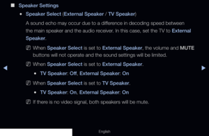 Page 86◀◀▶
English
 
■
Speaker Settings
 
●Speaker Select (External Speaker / TV Speaker)
A sound echo may occur due to a difference in decoding speed between 
the main speaker and the audio receiver. In this case, set the TV to External 
Speaker.
 
NWhen Speaker Select is set to External Speaker, the volume and MUTE 
buttons will not operate and the sound settings will be limited. 
 
NWhen Speaker Select is set to External Speaker.
 
●TV Speaker: Off , External Speaker: On
 
NWhen Speaker Select is set to TV...