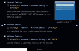 Page 92◀▶
English
 
■
Network Settings
 
OMENU
m 
→  Network 
→ Network Setting 
→ 
ENTER E
Set the network connection to use various Internet 
services such as SMART HUB, AllShare and perform 
software upgrade.
 
■
Network Status
 
OMENU
m 
→  Network 
→ Network Status 
→ ENTER
E
You can check the current network and Internet status.
 
■
AllShare Settings
 
OMENU
m 
→  Network 
→ Allshare Setting 
→ ENTER
E
Selects whether to use media functions on the network.
Network
Network Settings 
Allshare setting...