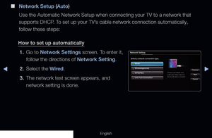 Page 93◀▶
English
 
■
Network Setup (Auto)
Use the Automatic Network Setup when connecting your TV to a network tha\
t 
supports DHCP. To set up your TV’s cable network connection automatically, 
follow these steps:
How to set up automatically 1.  Go to Network Settings screen. To enter it, 
follow the directions of Network Setting. 
2.  Select the Wired.
3.  The network test screen appears, and 
network setting is done.
Network Setting
Select a network connection type.
Wired
Previous
Next...