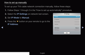 Page 96◀▶
English
How to set up manually
To set up your TV’s cable network connection manually, follow these steps:
1.  Follow Steps 1 through 2 in the “How to set up automatically” procedure.
2.  Select the IP Settings on network test screen.
3. Set  IP Mode to Manual.
4.  Press the  d button on your remote to go to the 
IP Address.
IP Settings
IP Mode   Manual
DNS Mode  Manual
DNS Server    0 . 0 . 0 . 0
IP Address   
0 . 0 . 0 . 0
Subnet Mask    0 . 0 . 0 . 0
Gateway    0 . 0 . 0 . 0
OK
 