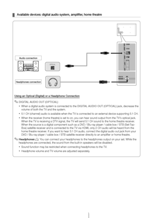 Page 11English - 11
 ¦Available devices: digital audio system, amplifier, home theatre
Using an Optical (Digital) or a Headphone Connection
 ✎DIGITAL AUDIO OUT (OPTICAL)
 xWhen a digital audio system is connected to the DIGITAL AUDIO OUT (OPTICAL) jack, decrease the 
volume of both the TV and the system. 
 x5.1 CH (channel) audio is available when the TV is connected to an external device supporting 5.1 CH.
 xWhen the receiver (home theatre) is set to on, you can hear sound output from the TV’s optical jack....