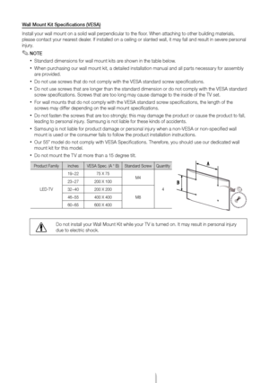 Page 17English - 17
Wall Mount Kit Specifications (VESA)
Install your wall mount on a solid wall perpendicular to the floor. When attaching to other building materials, 
please contact your nearest dealer. If installed on a ceiling or slanted wall, it may fall and result in severe personal 
injury.
 ✎NOTE
 xStandard dimensions for wall mount kits are shown in the table below.
 xWhen purchasing our wall mount kit, a detailed installation manual and all parts necessary for assembly 
are provided.
 xDo not use...