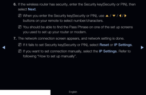 Page 109◀▶
English
6. If the wireless router has security, enter the Security key(Security or PIN), then 
select Next.
 
NWhen you enter the Security key(Security or PIN), use 
u / 
d  / 
l / 
r 
buttons on your remote to select number/characters.
 
NYou should be able to find the Pass Phrase on one of the set up screens 
you used to set up your router or modem.
7.  The network connection screen appears, and network setting is done.
 
NIf it fails to set Security key(Security or PIN), select Reset or IP...