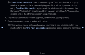 Page 118◀▶
English
 
NIf One Foot Connection does not connect your TV to your Router, a pop-up 
window appears on the screen notifying you of the failure. If you want to try 
using One Foot Connection again, reset the wireless router, disconnect the 
Samsung Wireless LAN adapter and then try again from Step 1. You can also 
choose one of the other connection setup methods.
4.  The network connection screen appears, and network setting is done.
5.  Place the wireless router in a desired location.
 
NIf the...