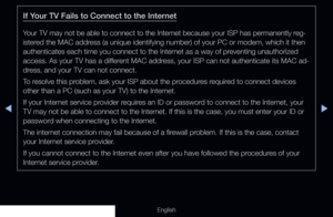 Page 123◀▶
English
If Your TV Fails to Connect to the Internet
Your TV may not be able to connect to the Internet because your ISP has permanently reg-
istered the MAC address (a unique identifying number) of your PC or modem, which it then 
authenticates each time you connect to the Internet as a way of preventing unauthorized 
access. As your TV has a different MAC address, your ISP can not authenticate its MAC ad-
dress, and your TV can not connect.
To resolve this problem, ask your ISP about the procedures...