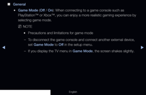 Page 141◀▶
English
 
■
General
 
●Game Mode (Off  / On): When connecting to a game console such as 
PlayStation™ or Xbox™, you can enjoy a more realistic gaming experience by 
selecting game mode.
 
NNOTE
 
●Precautions and limitations for game mode
 
–To disconnect the game console and connect another external device, 
set Game Mode to Off  in the setup menu.
 
–If you display the TV menu in Game Mode, the screen shakes slightly.
  