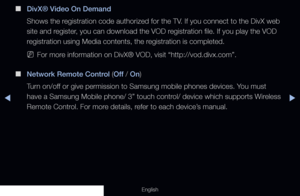 Page 145◀▶
English
 
■
DivX® Video On Demand
Shows the registration code authorized for the TV. If you connect to the DivX web 
site and register, you can download the VOD registration file. If you play the VOD 
registration using Media contents, the registration is completed.
 
NFor more information on DivX® VOD, visit “http://vod.divx.com”.
 
■
Network Remote Control (Off  / On)
Turn on/off or give permission to Samsung mobile phones devices. You must 
have a Samsung Mobile phone/ 3” touch control/ device...