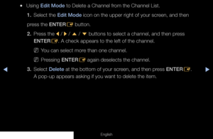 Page 16◀◀▶
English
 
●Using Edit Mode to Delete a Channel from the Channel List.
1.  Select the Edit Mode icon on the upper right of your screen, and then
press the ENTER E button.
2.  Press the 
l / 
r / 
u  / 
d  buttons to select a channel, and then press 
ENTER E. A check appears to the left of the channel.
 
NYou can select more than one channel.
 
NPressing ENTER
E again deselects the channel.
3. Select  Delete at the bottom of your screen, and then press ENTER
E.  
A pop-up appears asking if you want to...