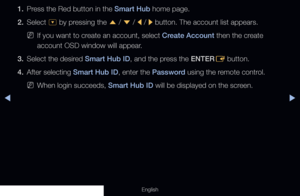 Page 176◀▶
English
1. Press the Red button in the Smart Hub home page.
2. Select  ^ by pressing the 
u / 
d  / 
l / 
r button. The account list appears.
 
NIf you want to create an account, select Create Account then the create 
account OSD window will appear.
3.  Select the desired Smart Hub ID, and the press the ENTER
E button.
4.  After selecting Smart Hub ID, enter the Password using the remote control.
 
NWhen login succeeds, Smart Hub ID will be displayed on the screen.
  