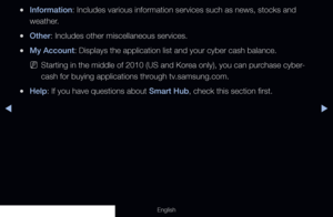 Page 189◀▶
English
 
●Information: Includes various information services such as news, stocks and 
weather.
 
●Other: Includes other miscellaneous services.
 
●My Account: Displays the application list and your cyber cash balance.
 
NStarting in the middle of 2010 (US and Korea only), you can purchase cyber-
cash for buying applications through tv.samsung.com.
 
●Help: If you have questions about Smart Hub, check this section first.
  