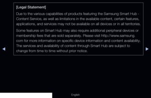 Page 204◀▶
English
[Legal Statement]
Due to the various capabilities of products featuring the Samsung Smart Hub - 
Content Service, as well as limitations in the available content, certai\
n features, 
applications, and services may not be available on all devices or in all\
 territories.
Some features on Smart Hub may also require additional peripheral devices or 
membership fees that are sold separately. Please visit http://www.samsung.
com for more information on specific device information and content...