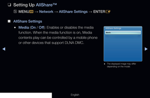 Page 208◀▶
English
 
❑
Setting Up AllShare™
 
OMENU
m 
→  Network 
→ AllShare Settings 
→ ENTER
E
 
■
AllShare Settings
 
●Media (On / Off ): Enables or disables the media 
function. When the media function is on, Media 
contents play can be controlled by a mobile phone 
or other devices that support DLNA DMC.AllShare Settings
Media
 
● The displayed image may differ 
depending on the model.
  