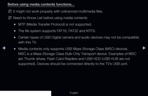 Page 229◀▶
English
Before using media contents functions...
 
NIt might not work properly with unlicenced multimedia files.
 
NNeed-to-Know List before using media contents
 
●MTP (Media Transfer Protocol) is not supported.
 
●The file system supports FAT16, FAT32 and NTFS.
 
●Certain types of USB Digital camera and audio devices may not be compati\
ble 
with this TV.
 
●Media contents only supports USB Mass Storage Class (MSC) devices. 
MSC is a Mass Storage Class Bulk-Only Transport device. Examples of MSC...