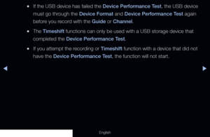 Page 242◀▶
English
 
●If the USB device has failed the Device Performance Test, the USB device 
must go through the Device Format and Device Performance Test again 
before you record with the Guide or Channel.
 
●The Timeshift functions can only be used with a USB storage device that 
completed the Device Performance Test.
 
●If you attempt the recording or Timeshift function with a device that did not 
have the Device Performance Test, the function will not start.
  