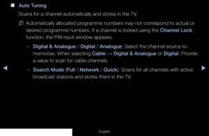 Page 26◀◀▶
English
 
■
Auto Tuning
Scans for a channel automatically and stores in the TV.
 
NAutomatically allocated programme numbers may not correspond to actual or 
desired programme numbers. If a channel is locked using the Channel Lock 
function, the PIN input window appears.
 
–Digital & Analogue / Digital / Analogue: Select the channel source to 
memorise. When selecting Cable  → Digital & Analogue or Digital: Provide 
a value to scan for cable channels. 
 
–Search Mode (Full / Network / Quick): Scans...