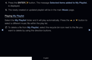 Page 255◀▶
English
4. Press the  ENTER
E button. The message 
Selected items added to My Playlist.  
is displayed. 
5.  The newly created or updated playlist will be in the main Music page.
Playing My Playlist
Select the My Playlist folder and it will play automatically. Press the  u or 
d button to 
select a different music file within the play list.
 
NTo delete a file from My Playlist, select the recycle bin icon next to the file you 
want to delete by using the direction buttons.
  