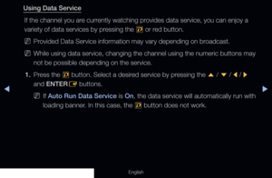 Page 267◀▶
English
Using Data Service
If the channel you are currently watching provides data service, you can enjoy a 
variety of data services by pressing the  , or red button.
 
NProvided Data Service information may vary depending on broadcast.
 
NWhile using data service, changing the channel using the numeric buttons\
 may 
not be possible depending on the service.
1.  Press the 
, button. Select a desired service by pressing the 
u / 
d  / 
l  / 
r  
and ENTER E buttons.
 
NIf Auto Run Data Service is On,...