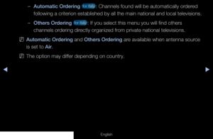 Page 28◀◀▶
English
 
–Automatic Ordering  for Italy : Channels found will be automatically ordered 
following a criterion established by all the main national and local tel\
evisions.
 
–Others Ordering  for Italy : If you select this menu you will find others 
channels ordering directly organized from private national televisions.
 
NAutomatic Ordering and Others Ordering are available when antenna source 
is set to Air.
 
N  The option may differ depending on country.
  