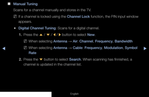 Page 30◀◀▶
English
 
■
Manual Tuning
Scans for a channel manually and stores in the TV.
 
NIf a channel is locked using the Channel Lock function, the PIN input window 
appears.
 
●Digital Channel Tuning: Scans for a digital channel.
1.  Press the 
u / 
d  / 
l / 
r button to select New.
 
NWhen selecting Antenna  → Air: Channel, Frequency, Bandwidth
 
NWhen selecting Antenna  → Cable: Frequency, Modulation, Symbol 
Rate
2.  Press  the  d button to select Search. When scanning has finnished, a 
channel is...