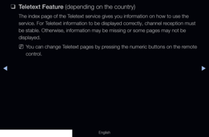 Page 300◀▶
English
 
❑
Teletext Feature (depending on the country)
The index page of the Teletext service gives you information on how to use the 
service. For Teletext information to be displayed correctly, channel reception must 
be stable. Otherwise, information may be missing or some pages may not b\
e 
displayed.
 
NYou can change Teletext pages by pressing the numeric buttons on the remote 
control.
  