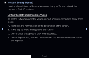 Page 95◀▶
English
 
■
Network Setting (Manual)
Use the Manual Network Setup when connecting your TV to a network that 
requires a Static IP address.
Getting the Network Connection Values To get the Network connection values on most Windows computers, follow these 
steps:1.  Right click the Network icon on the bottom right of the screen.
2.  In the pop-up menu that appears, click Status.
3.  On the dialog that appears, click the Support tab.
4.  On the Support Tab, click the Details button. The Network...