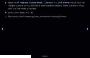 Page 97◀▶
English
5. Enter the IP Address, Subnet Mask, Gateway, and DNS Server values. Use the 
number buttons on your remote to enter numbers and the arrow buttons to move 
from one entry field to another.
6.  When done, select the OK.
7.  The network test screen appears, and network setting is done.
  