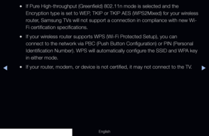 Page 105◀▶
English
 
●If Pure High-throughput (Greenfield) 802.11n mode is selected and the 
Encryption type is set to WEP, TKIP or TKIP AES (WPS2Mixed) for your wireless 
router, Samsung TVs will not support a connection in compliance with new Wi-
Fi certification specifications.
 
●If your wireless router supports WPS (Wi-Fi Protected Setup), you can 
connect to the network via PBC (Push Button Configuration) or PIN (Pe\
rsonal 
Identification Number). WPS will automatically configure the SSID and WPA key 
in...