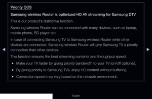 Page 122◀▶
English
Priority QOS
Samsung wireless Router is optimized HD AV streaming for Samsung DTV
This is our product’s distinctive function.
Samsung wireless Router can be connected with many devices, such as laptop, 
mobile phone, BD player etc.
In case of connecting Samsung TV to Samsung wireless Router while other 
devices are connected, Samsung wireless Router will give Samsung TV a priority 
connection than other devices.
This function ensures the best streaming contents and throughput speed.
 
●Make...