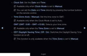 Page 126◀▶
English
 
–Clock Set: Set the Date and Time.
 
NAvailable only when Clock Mode is set to Manual.
 
NYou can set the Date and Time directly by pressing the number buttons 
on the remote control.
 
–Time Zone (Auto / Manual): Set the time zone to GMT.
 
NAvailable only when the Clock Mode is set to Auto.
GMT (GMT -3:00 ~ GMT +12:00): Selects your time zone.
 
NAvailable only when the Time Zone is set to Manual.
 
–DST (Daylight Saving Time) (Off / On): Switches the Daylight Saving Time 
function on or...