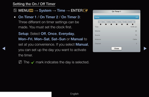 Page 128◀▶
English
Setting the On / Off Timer
 
OMENU
m 
→  System 
→ Time
 → ENTER
E
 
●On Timer 1 / On Timer 2 / On Timer 3: 
Three different on timer settings can be 
made. You must set the clock first.
Setup: Select Off , Once, Everyday, 
Mon~Fri, Mon~Sat, Sat~Sun or Manual to 
set at you convenience. If you select Manual, 
you can set up the day you want to activate 
the timer.
 
NThe 
c mark indicates the day is selected.
On Timer 1
Setup    
Off
SunMon Tu rWed Thu FriSat
Time     12:00 am
Volume     20...