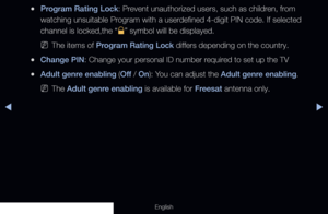 Page 134◀▶
English
 
●Program Rating Lock: Prevent unauthorized users, such as children, from 
watching unsuitable Program with a userdefined 4-digit PIN code. If selected 
channel is locked,the “
\” symbol will be displayed.
 
NThe items of Program Rating Lock differs depending on the country. 
 
●Change PIN: Change your personal ID number required to set up the TV
 
●Adult genre enabling (Off  / On): You can adjust the Adult genre enabling. 
 
NThe Adult genre enabling is available for Freesat antenna only.
  