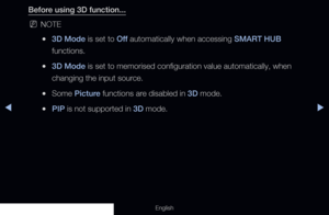 Page 167◀▶
English
Before using 3D function...
 
NNOTE
 
●3D Mode is set to Off  automatically when accessing SMART HUB 
functions.
 
●3D Mode is set to memorised configuration value automatically, when 
changing the input source.
 
●Some Picture functions are disabled in 3D mode.
 
●PIP is not supported in 3D mode.
  