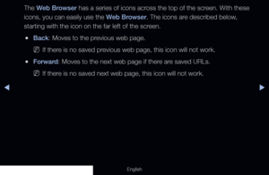 Page 192◀▶
English
The Web Browser has a series of icons across the top of the screen. With these 
icons, you can easily use the Web Browser. The icons are described below, 
starting with the icon on the far left of the screen.
 
●Back: Moves to the previous web page.
 
NIf there is no saved previous web page, this icon will not work.
 
●Forward: Moves to the next web page if there are saved URLs.
 
NIf there is no saved next web page, this icon will not work.
  