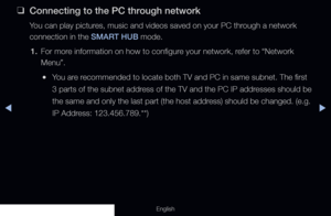 Page 225◀▶
English
 
❑
Connecting to the PC through network
You can play pictures, music and videos saved on your PC through a network 
connection in the SMART HUB mode.
1.  For more information on how to configure your network, refer to “Network 
Menu”.
 
●You are recommended to locate both TV and PC in same subnet. The first 
3 parts of the subnet address of the TV and the PC IP addresses should be 
the same and only the last part (the host address) should be changed. (e.g. 
IP Address: 123.456.789.**)
  