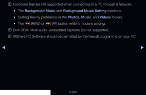 Page 227◀▶
English
 
NFunctions that are not supported when connecting to a PC through a network:
 
●The Background Music and Background Music Setting functions.
 
●Sorting files by preference in the Photos, Music, and Videos folders.
 
●The 
� (REW) or 
µ (FF) button while a movie is playing.
 
NDivX DRM, Multi-audio, embedded captions are not supported.
 
NAllShare PC Software should be permitted by the firewall programme on your PC.
  