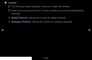 Page 25◀▶
English
 
■
Country
 
NThe PIN input screen appears. Enter your 4 digit PIN number.
 
NSelect your country so that the TV can correctly auto-tune the broadcasting 
channels.
 
●Digital Channel: Change the country for digital channels.
 
●Analogue Channel: Change the country for analogue channels.
  