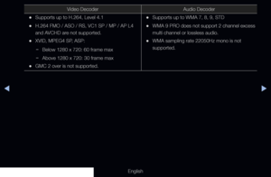 Page 251◀▶
English
Video DecoderAudio Decoder
 
•Supports up to H.264, Level 4.1
 
•H.264 FMO / ASO / RS, VC1 SP / MP / AP L4 
and AVCHD are not supported.
 
•XVID, MPEG4 SP, ASP:
 
− Below 1280 x 720: 60 frame max
 
− Above 1280 x 720: 30 frame max
 
•GMC 2 over is not supported.
 
•Supports up to WMA 7, 8, 9, STD
 
•WMA 9 PRO does not support 2 channel excess 
multi channel or lossless audio.
 
•WMA sampling rate 22050Hz mono is not 
supported.
  