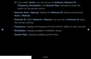 Page 27◀▶
English
 
NIf you select Quick, you can set up the Network, Network ID, 
Frequency, Modulation, and Symbol Rate manually by press the 
button on the remote control.
 
–Network (Auto / Manual): Selects the Network ID setting mode among 
Auto or Manual.
 
–Network ID: When Network is Manual, you can set up Network ID using 
the numeric buttons.
 
–Frequency: Displays the frequency for the channel. (differs in each country)
 
–Modulation: Displays available modulation values.
 
–Symbol Rate: Displays...