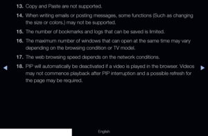 Page 276◀▶
English
13. Copy and Paste are not supported.
14.  When writing emails or posting messages, some functions (Such as changi\
ng 
the size or colors.) may not be supported. 
15.  The number of bookmarks and logs that can be saved is limited.
16.  The maximum number of windows that can open at the same time may vary 
depending on the browsing condition or TV model.
17.  The web browsing speed depends on the network conditions.
18.  PIP will automatically be deactivated if a video is played in the...