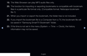 Page 277◀▶
English
19. The Web Browser can play MP3 audio files only.
20.  The function for importing or exporting bookmarks is compatible with boo\
kmark 
files in a particular file format only. (Compatible format: Netscape-bo\
okmark-
file-1)
21.  When you import or export the bookmark, the folder tree is not included.
22.  If you import the bookmark file to a Computer from a TV, the bookmark file will 
be saved in “Samsung SmartTV Bookmark” folder.
23.  If the time is not set in the menu (System 
→ Time 
→...