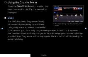 Page 4◀◀▶
English
 
❑
Using the Channel Menu
Press the SMART HUB button to select the 
menu you want to use. Each screen will be 
displayed.
 
■
Guide
The EPG (Electronic Programme Guide) 
information is provided by broadcasters. 
Using programme schedules provided by 
broadcasters, you can specify programmes you want to watch in advance so 
that the channel automatically changes to the selected programme channel at the 
specified time. Programme entries may appear blank or out of date depending on 
a channel...