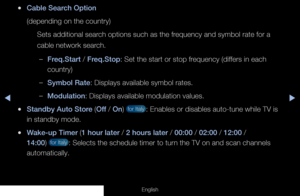 Page 44◀◀▶
English
 
●Cable Search Option
(depending on the country)
Sets additional search options such as the frequency and symbol rate for a 
cable network search.
 
–Freq.Start / Freq.Stop: Set the start or stop frequency (differs in each 
country)
 
–Symbol Rate: Displays available symbol rates.
 
–Modulation: Displays available modulation values.
 
●Standby Auto Store (Off / On)  for Italy : Enables or disables auto-tune while TV is 
in standby mode.
 
●Wake-up Timer (1 hour later / 2 hours later / 00:00...