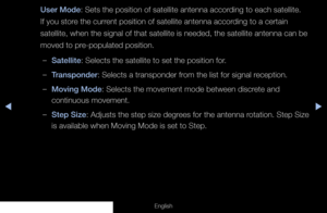 Page 49◀▶
English
User Mode: Sets the position of satellite antenna according to each satellite. 
If you store the current position of satellite antenna according to a certain 
satellite, when the signal of that satellite is needed, the satellite an\
tenna can be 
moved to pre-populated position.
 
–Satellite: Selects the satellite to set the position for.
 
–Transponder: Selects a transponder from the list for signal reception.
 
–Moving Mode: Selects the movement mode between discrete and 
continuous...