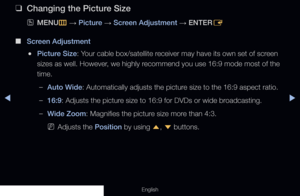 Page 57◀▶
English
 
❑
Changing the Picture Size
 
OMENU
m 
→  Picture 
→ Screen Adjustment 
→ ENTER
E
 
■
Screen Adjustment
 
●Picture Size: Your cable box/satellite receiver may have its own set of screen 
sizes as well. However, we highly recommend you use 16:9 mode most of the 
time.
 
–Auto Wide: Automatically adjusts the picture size to the 16:9 aspect ratio.
 
–16:9: Adjusts the picture size to 16:9 for DVDs or wide broadcasting.
 
–Wide Zoom: Magnifies the picture size more than 4:3. 
 
NAdjusts the...