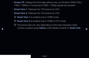 Page 59◀▶
English
 
–Screen Fit: Displays the full image without any cut-off when HDMI (720p / 
1080i / 1080p) or Component (1080i / 1080p) signals are inputted.
 
–Smart View 1: Reduces the 16:9 picture by 50%.
 
–Smart View 2: Reduces the 16:9 picture by 25%.
 
NSmart View 1 is enabled only in HDMI mode.
 
NSmart View 2 is enabled only in HDMI or DTV mode.
 
NThe picture size can vary depending on the input resolution when 
content is played using Videos under Media contents or Smart Hub.
  