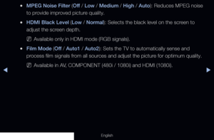 Page 71◀▶
English
 
●MPEG Noise Filter ( Off / Low / Medium / High / Auto): Reduces MPEG noise 
to provide improved picture quality.
 
●HDMI Black Level (Low / Normal): Selects the black level on the screen to 
adjust the screen depth.
 
NAvailable only in HDMI mode (RGB signals).
 
●Film Mode (Off  / Auto1 / Auto2): Sets the TV to automatically sense and 
process film signals from all sources and adjust the picture for optimum quality.
 
NAvailable in AV, COMPONENT (480i / 1080i) and HDMI (1080i).
  