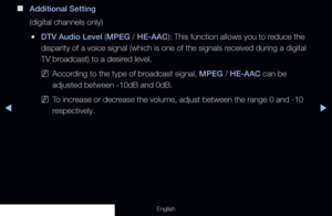 Page 83◀▶
English
 
■
Additional Setting
(digital channels only)
 
●DTV Audio Level (MPEG / HE-AAC): This function allows you to reduce the 
disparity of a voice signal (which is one of the signals received during a digital 
TV broadcast) to a desired level.
 
NAccording to the type of broadcast signal, MPEG / HE-AAC can be 
adjusted between -10dB and 0dB. 
 
NTo increase or decrease the volume, adjust between the range 0 and -10 
respectively.
  