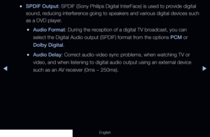 Page 84◀◀▶
English
 
●SPDIF Output: SPDIF (Sony Philips Digital InterFace) is used to provide digital 
sound, reducing interference going to speakers and various digital devices such 
as a DVD player.
 
●Audio Format: During the reception of a digital TV broadcast, you can 
select the Digital Audio output (SPDIF) format from the options PCM or 
Dolby Digital.
 
●Audio Delay: Correct audio-video sync problems, when watching TV or 
video, and when listening to digital audio output using an external device 
such...