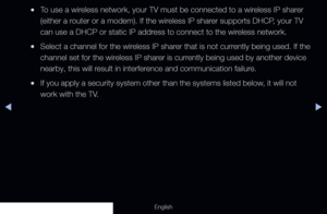 Page 100◀▶
English
 
●To use a wireless network, your TV must be connected to a wireless IP sharer 
(either a router or a modem). If the wireless IP sharer supports DHCP, your TV 
can use a DHCP or static IP address to connect to the wireless network.
 
●Select a channel for the wireless IP sharer that is not currently being used. If the 
channel set for the wireless IP sharer is currently being used by another device 
nearby, this will result in interference and communication failure.
 
●If you apply a security...